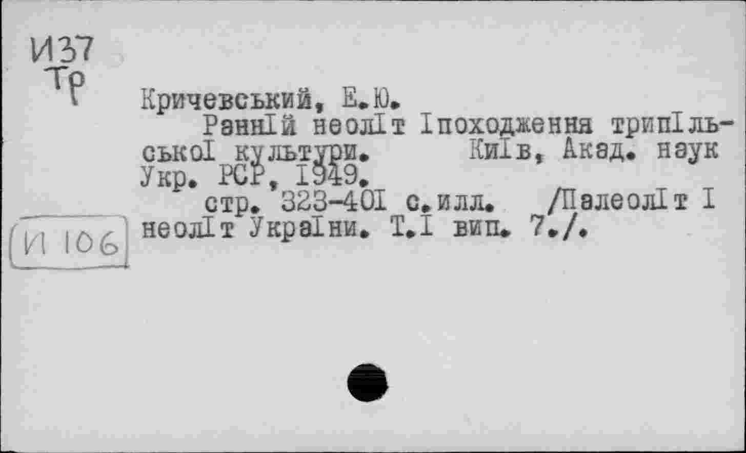 ﻿И37
Кричевський, Е.Ю.
Ранній неоліт Іпоходженнн трипільської культури. Київ, Акад, наук Укр. PCP, 1949.
стр. 323-401 с. илл. /Палеоліт I неоліт України. Т.І вип. 7./.